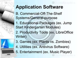 Application Software
B. Commercial-Off-The-Shelf
Systems/General-purpose
1. Educational Packages (ex. Jump
Start Kindergarten Modules)
2. Productivity Tools (ex. LibreOffice
Writer)
3. Games (ex. Plants vs. Zombies)
4. Utilities (ex. Antivirus Software)
5. Entertainment (ex. Music Player)
 