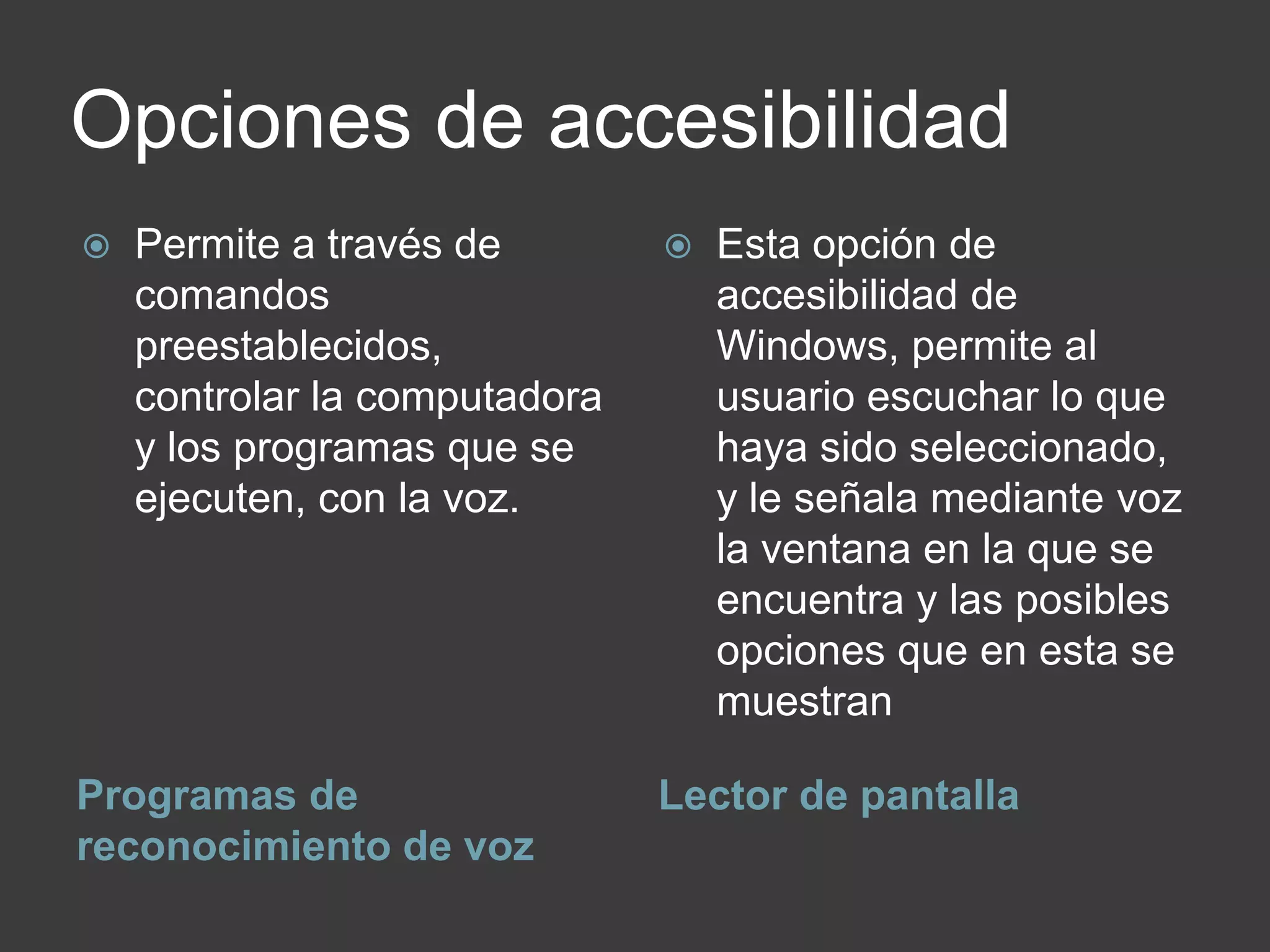 Opciones de accesibilidad
Programas de
reconocimiento de voz
Lector de pantalla
 Permite a través de
comandos
preestablecidos,
controlar la computadora
y los programas que se
ejecuten, con la voz.
 Esta opción de
accesibilidad de
Windows, permite al
usuario escuchar lo que
haya sido seleccionado,
y le señala mediante voz
la ventana en la que se
encuentra y las posibles
opciones que en esta se
muestran
 