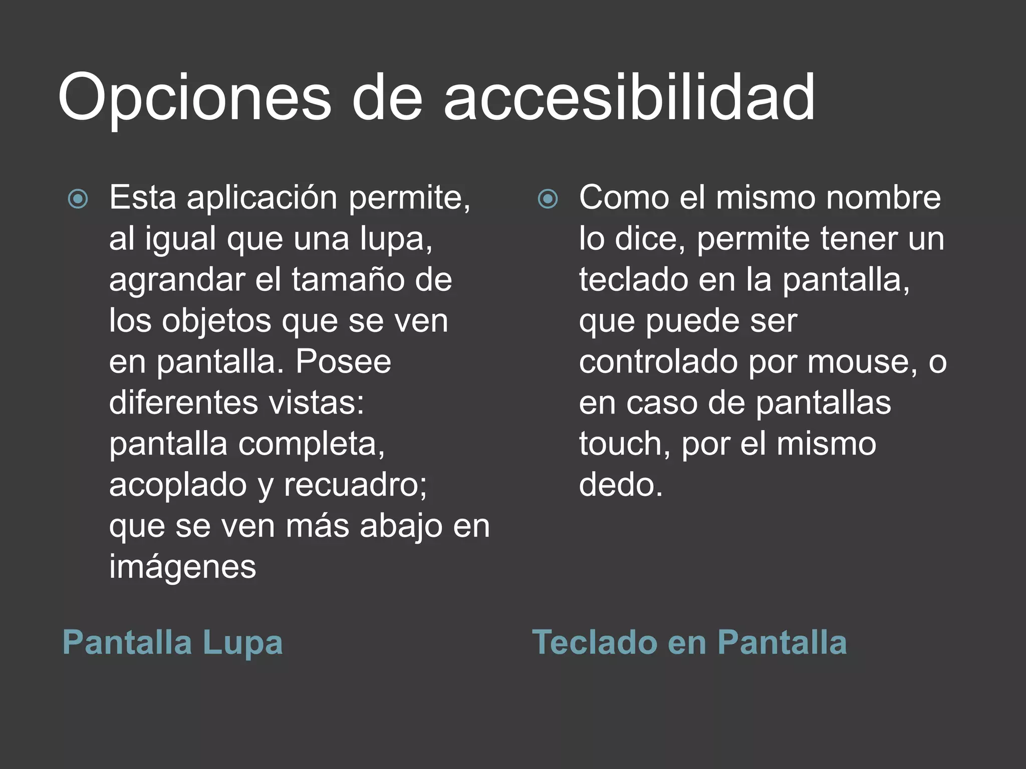 Opciones de accesibilidad
Pantalla Lupa Teclado en Pantalla
 Esta aplicación permite,
al igual que una lupa,
agrandar el tamaño de
los objetos que se ven
en pantalla. Posee
diferentes vistas:
pantalla completa,
acoplado y recuadro;
que se ven más abajo en
imágenes
 Como el mismo nombre
lo dice, permite tener un
teclado en la pantalla,
que puede ser
controlado por mouse, o
en caso de pantallas
touch, por el mismo
dedo.
 