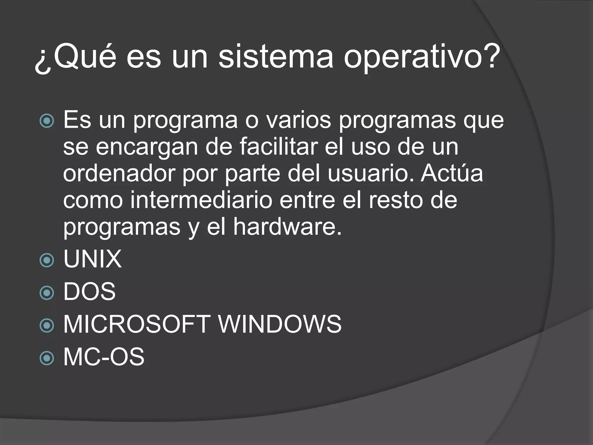 ¿Qué es un sistema operativo?
 Es un programa o varios programas que
se encargan de facilitar el uso de un
ordenador por parte del usuario. Actúa
como intermediario entre el resto de
programas y el hardware.
 UNIX
 DOS
 MICROSOFT WINDOWS
 MC-OS
 