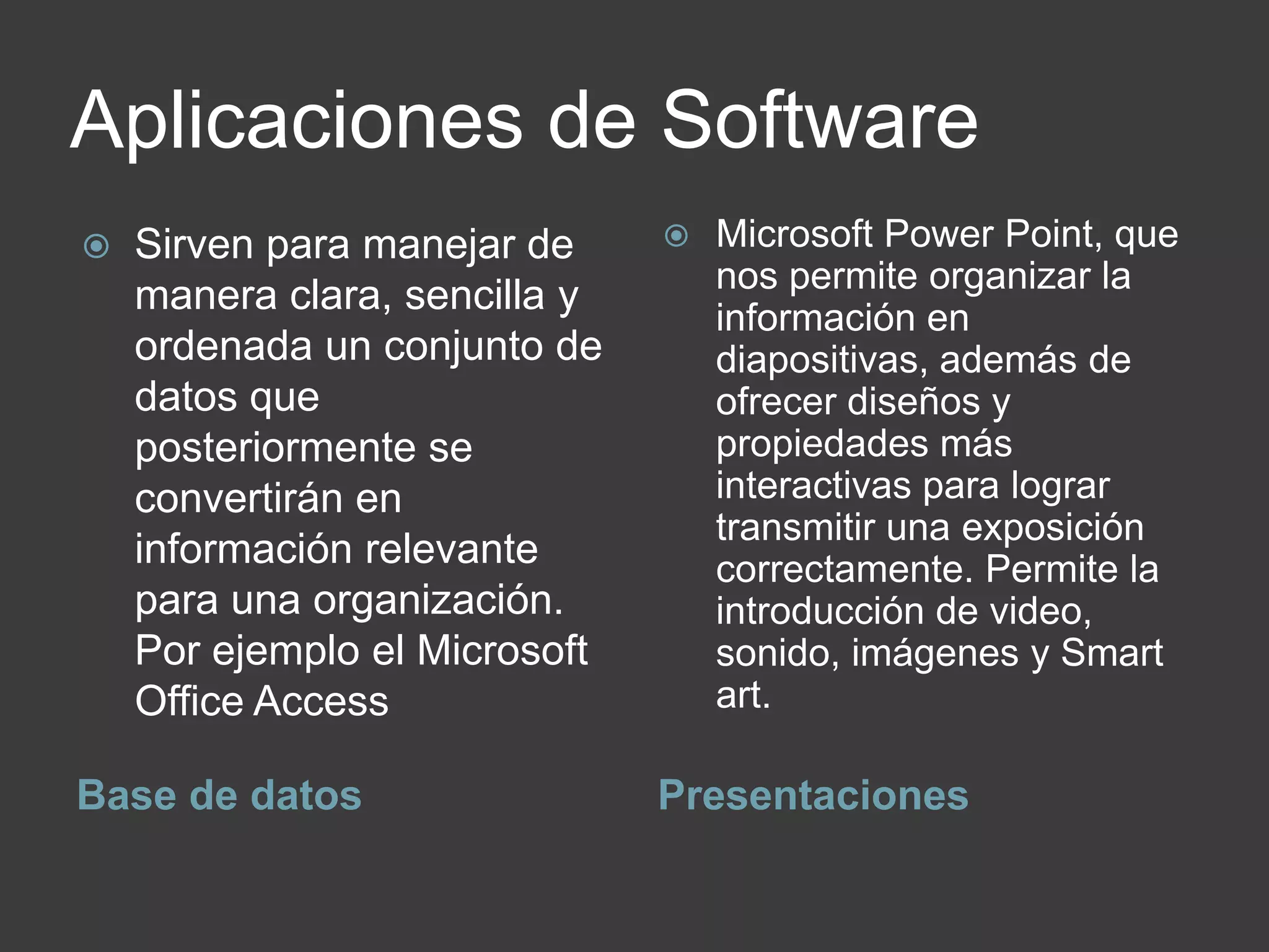 Aplicaciones de Software
Base de datos Presentaciones
 Sirven para manejar de
manera clara, sencilla y
ordenada un conjunto de
datos que
posteriormente se
convertirán en
información relevante
para una organización.
Por ejemplo el Microsoft
Office Access
 Microsoft Power Point, que
nos permite organizar la
información en
diapositivas, además de
ofrecer diseños y
propiedades más
interactivas para lograr
transmitir una exposición
correctamente. Permite la
introducción de video,
sonido, imágenes y Smart
art.
 