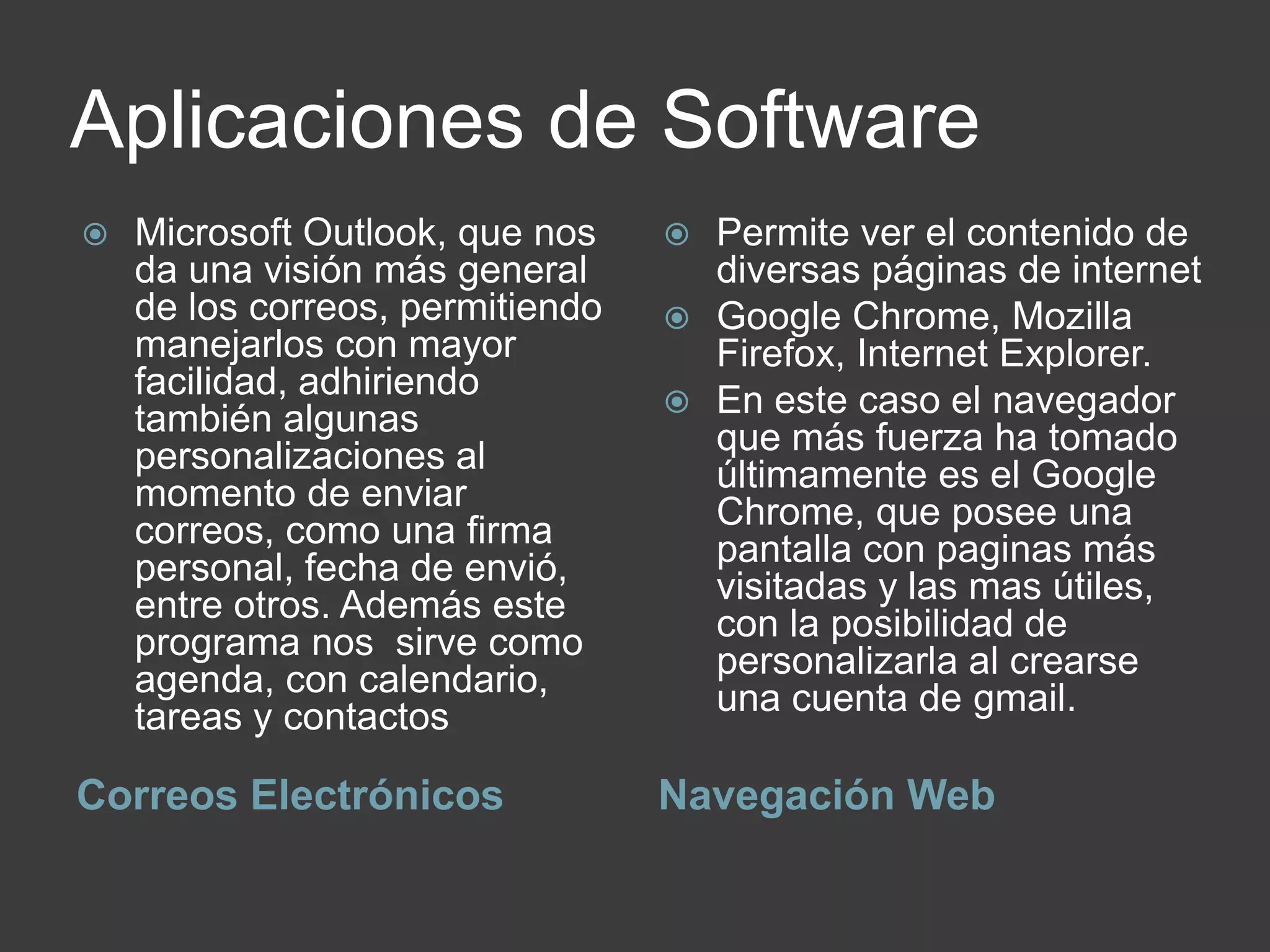 Aplicaciones de Software
Correos Electrónicos Navegación Web
 Microsoft Outlook, que nos
da una visión más general
de los correos, permitiendo
manejarlos con mayor
facilidad, adhiriendo
también algunas
personalizaciones al
momento de enviar
correos, como una firma
personal, fecha de envió,
entre otros. Además este
programa nos sirve como
agenda, con calendario,
tareas y contactos
 Permite ver el contenido de
diversas páginas de internet
 Google Chrome, Mozilla
Firefox, Internet Explorer.
 En este caso el navegador
que más fuerza ha tomado
últimamente es el Google
Chrome, que posee una
pantalla con paginas más
visitadas y las mas útiles,
con la posibilidad de
personalizarla al crearse
una cuenta de gmail.
 