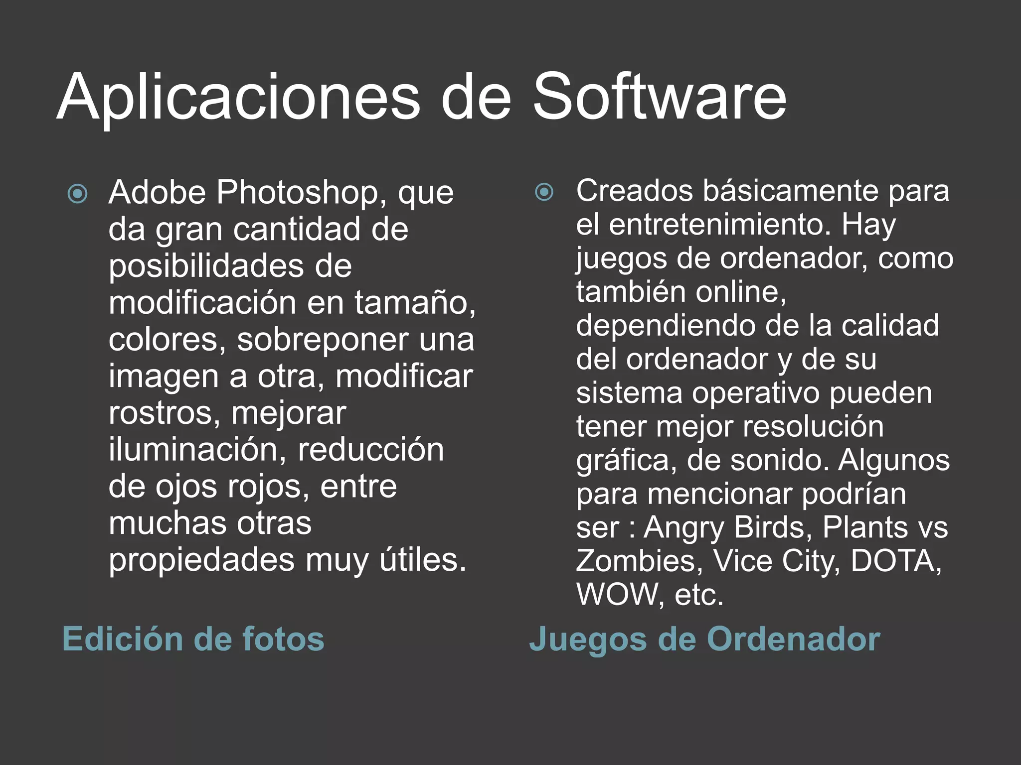 Aplicaciones de Software
Edición de fotos Juegos de Ordenador
 Adobe Photoshop, que
da gran cantidad de
posibilidades de
modificación en tamaño,
colores, sobreponer una
imagen a otra, modificar
rostros, mejorar
iluminación, reducción
de ojos rojos, entre
muchas otras
propiedades muy útiles.
 Creados básicamente para
el entretenimiento. Hay
juegos de ordenador, como
también online,
dependiendo de la calidad
del ordenador y de su
sistema operativo pueden
tener mejor resolución
gráfica, de sonido. Algunos
para mencionar podrían
ser : Angry Birds, Plants vs
Zombies, Vice City, DOTA,
WOW, etc.
 
