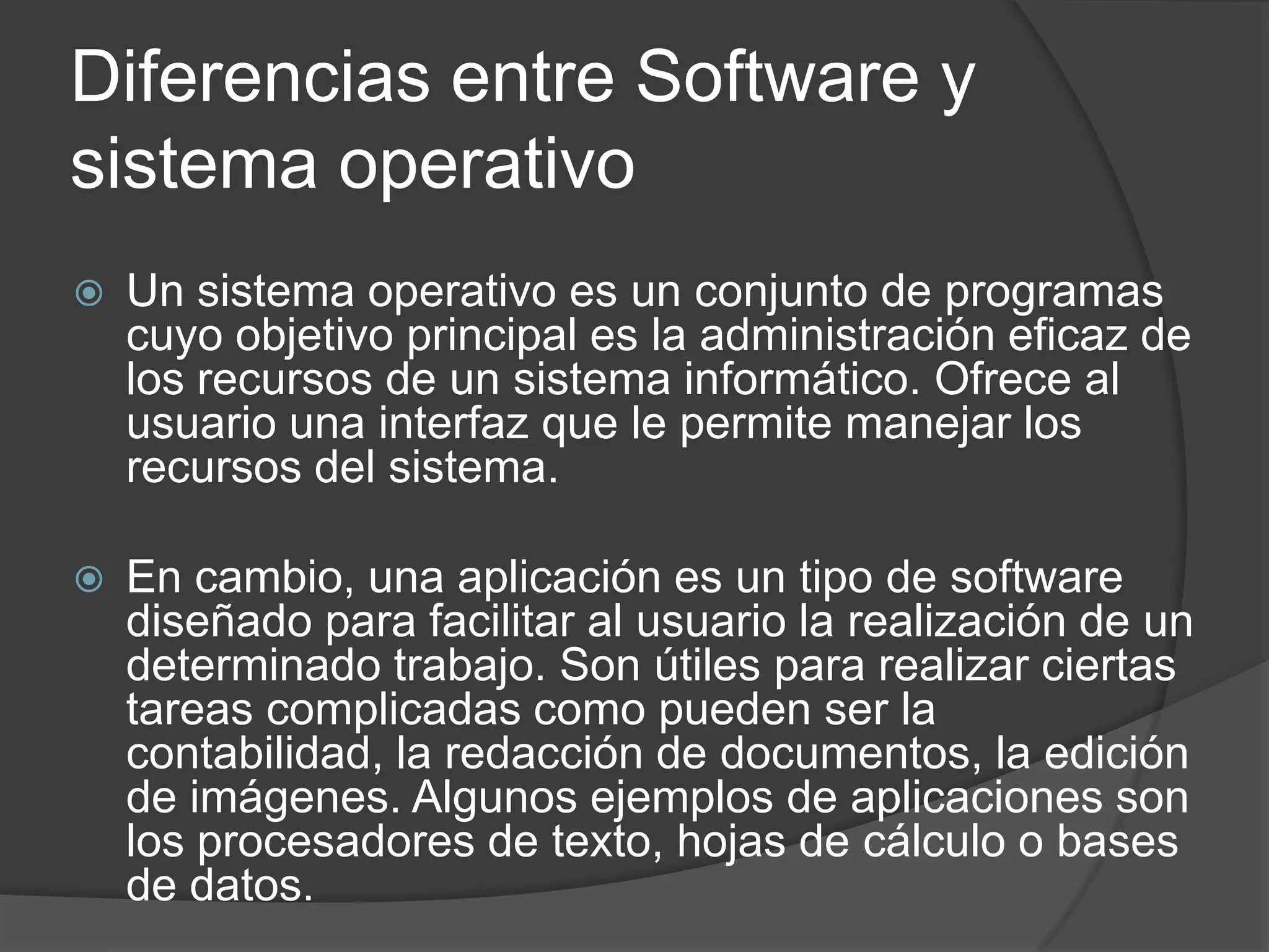 Diferencias entre Software y
sistema operativo
 Un sistema operativo es un conjunto de programas
cuyo objetivo principal es la administración eficaz de
los recursos de un sistema informático. Ofrece al
usuario una interfaz que le permite manejar los
recursos del sistema.
 En cambio, una aplicación es un tipo de software
diseñado para facilitar al usuario la realización de un
determinado trabajo. Son útiles para realizar ciertas
tareas complicadas como pueden ser la
contabilidad, la redacción de documentos, la edición
de imágenes. Algunos ejemplos de aplicaciones son
los procesadores de texto, hojas de cálculo o bases
de datos.
 