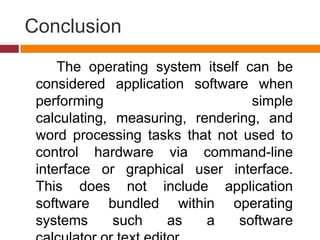 Conclusion
The operating system itself can be
considered application software when
performing simple
calculating, measuring, rendering, and
word processing tasks that not used to
control hardware via command-line
interface or graphical user interface.
This does not include application
software bundled within operating
systems such as a software
 
