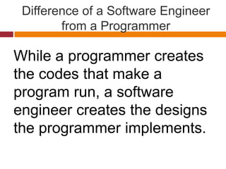 Difference of a Software Engineer
from a Programmer
While a programmer creates
the codes that make a
program run, a software
engineer creates the designs
the programmer implements.
 