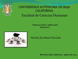 Facultad de Ciencias Humanas
“Software Libre y Aplicación
Educativa”
Martha Zoé Bassó Preciado
UNIVERSIDAD AUTÓNOMA DE BAJA
CALIFORNIA
Mexicali, Baja California, Agosto de 2013.
 