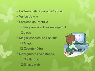  Lecto-Escritura para motóricos
 Varios de clic
 Lectores de Pantalla

Hal para Windows en español
Jaws
 Magnificadores de Pantalla

 Magic
 Zoomtex Xtra
 Navegadores Adaptados

Braille Surf
Simply web

 