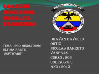 COLEGIO
NACIONAL
NICOLAS
ESGUERRA

TEMA LEGO MINDSTORMS
ULTIMA PARTE
“SOFTWARE”

BRAYAN BAYUELO
ORTIZ
NICOLAS BARRETO
VANEGAS
CURSO : 806
CODIGOS:4-3
AÑO : 2013

 