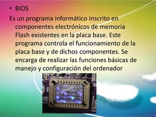 • BIOS
Es un programa informático inscrito en
componentes electrónicos de memoria
Flash existentes en la placa base. Este
programa controla el funcionamiento de la
placa base y de dichos componentes. Se
encarga de realizar las funciones básicas de
manejo y configuración del ordenador

 