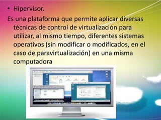 • Hipervisor.
Es una plataforma que permite aplicar diversas
técnicas de control de virtualización para
utilizar, al mismo tiempo, diferentes sistemas
operativos (sin modificar o modificados, en el
caso de paravirtualización) en una misma
computadora

 