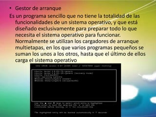 • Gestor de arranque
Es un programa sencillo que no tiene la totalidad de las
funcionalidades de un sistema operativo, y que está
diseñado exclusivamente para preparar todo lo que
necesita el sistema operativo para funcionar.
Normalmente se utilizan los cargadores de arranque
multietapas, en los que varios programas pequeños se
suman los unos a los otros, hasta que el último de ellos
carga el sistema operativo

 
