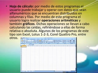• Hoja de cálculo: por medio de estos programas el
usuario puede trabajar y operar con datos que sean
alfanuméricos que se encuentran distribuidos en
columnas y filas. Por medio de este programa el
usuario logra realizar operaciones aritméticas y
también gráficos. Dichas operaciones se llevan a cabo
calculando las celdas, refiriéndose a ellas de forma
relativa o absoluta. Algunos de los programas de este
tipo son Excel, Lotus 1-2-3, Corel Quattro Pro, entre
otros.

 