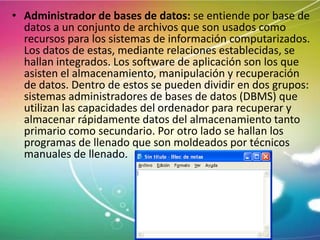 • Administrador de bases de datos: se entiende por base de
datos a un conjunto de archivos que son usados como
recursos para los sistemas de información computarizados.
Los datos de estas, mediante relaciones establecidas, se
hallan integrados. Los software de aplicación son los que
asisten el almacenamiento, manipulación y recuperación
de datos. Dentro de estos se pueden dividir en dos grupos:
sistemas administradores de bases de datos (DBMS) que
utilizan las capacidades del ordenador para recuperar y
almacenar rápidamente datos del almacenamiento tanto
primario como secundario. Por otro lado se hallan los
programas de llenado que son moldeados por técnicos
manuales de llenado.

 