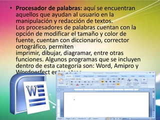 • Procesador de palabras: aquí se encuentran
aquellos que ayudan al usuario en la
manipulación y redacción de textos.
Los procesadores de palabras cuentan con la
opción de modificar el tamaño y color de
fuente, cuentan con diccionario, corrector
ortográfico, permiten
imprimir, dibujar, diagramar, entre otras
funciones. Algunos programas que se incluyen
dentro de esta categoría son: Word, Amipro y
Wordperfect entre otros.

 