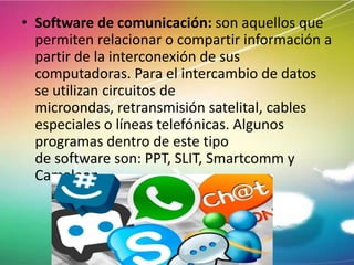 • Software de comunicación: son aquellos que
permiten relacionar o compartir información a
partir de la interconexión de sus
computadoras. Para el intercambio de datos
se utilizan circuitos de
microondas, retransmisión satelital, cables
especiales o líneas telefónicas. Algunos
programas dentro de este tipo
de software son: PPT, SLIT, Smartcomm y
Camaleon

 