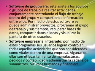 • Software de groupware: este asiste a los equipos
o grupos de trabajo a realizar actividades
conjuntamente controlando el flujo de trabajo
dentro del grupo y compartiendo información
entre ellos. Por medio de estos software se
puede administrar proyectos, programar al grupo
de trabajo y sus tiempos, recuperar bases de
datos, compartir datos e ideas y visualizar la
pantalla de otros usuarios.
• Software empresarial integrado: por medio de
estos programas sus usuarios logran controlar
todas aquellas actividades que son consideradas
como vitales dentro de una empresa. Algunas de
ellas son el levantamiento de manufacturas,
pedidos y contabilidad y administrar la cadena de
suministros, recursos humanos y financiera

 