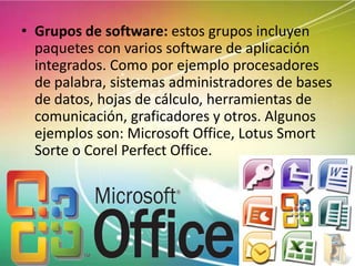 • Grupos de software: estos grupos incluyen
paquetes con varios software de aplicación
integrados. Como por ejemplo procesadores
de palabra, sistemas administradores de bases
de datos, hojas de cálculo, herramientas de
comunicación, graficadores y otros. Algunos
ejemplos son: Microsoft Office, Lotus Smort
Sorte o Corel Perfect Office.

 