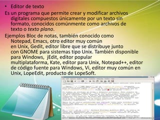 • Editor de texto
Es un programa que permite crear y modificar archivos
digitales compuestos únicamente por un texto sin
formato, conocidos comúnmente como archivos de
texto o texto plano.
Ejemplos Bloc de notas, también conocido como
Notepad, Emacs, otro editor muy común
en Unix, Gedit, editor libre que se distribuye junto
con GNOME para sistemas tipo Unix. También disponible
para Windows, jEdit, editor popular
multiplataforma, Kate, editor para Unix, Notepad++, editor
de código fuente para Windows, Vi, editor muy común en
Unix, LopeEdit, producto de LopeSoft.

 