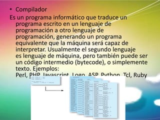 • Compilador
Es un programa informático que traduce un
programa escrito en un lenguaje de
programación a otro lenguaje de
programación, generando un programa
equivalente que la máquina será capaz de
interpretar. Usualmente el segundo lenguaje
es lenguaje de máquina, pero también puede ser
un código intermedio (bytecode), o simplemente
texto. Ejemplos:
Perl, PHP, Javascript, Logo, ASP, Python, Tcl, Ruby

 
