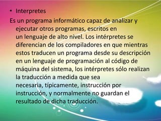 • Interpretes
Es un programa informático capaz de analizar y
ejecutar otros programas, escritos en
un lenguaje de alto nivel. Los intérpretes se
diferencian de los compiladores en que mientras
estos traducen un programa desde su descripción
en un lenguaje de programación al código de
máquina del sistema, los intérpretes sólo realizan
la traducción a medida que sea
necesaria, típicamente, instrucción por
instrucción, y normalmente no guardan el
resultado de dicha traducción.

 