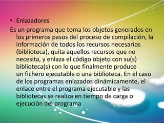• Enlazadores
Es un programa que toma los objetos generados en
los primeros pasos del proceso de compilación, la
información de todos los recursos necesarios
(biblioteca), quita aquellos recursos que no
necesita, y enlaza el código objeto con su(s)
biblioteca(s) con lo que finalmente produce
un fichero ejecutable o una biblioteca. En el caso
de los programas enlazados dinámicamente, el
enlace entre el programa ejecutable y las
bibliotecas se realiza en tiempo de carga o
ejecución del programa

 