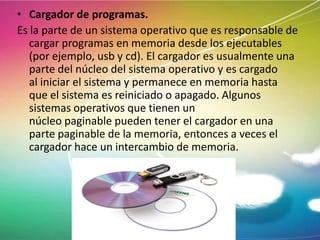 • Cargador de programas.
Es la parte de un sistema operativo que es responsable de
cargar programas en memoria desde los ejecutables
(por ejemplo, usb y cd). El cargador es usualmente una
parte del núcleo del sistema operativo y es cargado
al iniciar el sistema y permanece en memoria hasta
que el sistema es reiniciado o apagado. Algunos
sistemas operativos que tienen un
núcleo paginable pueden tener el cargador en una
parte paginable de la memoria, entonces a veces el
cargador hace un intercambio de memoria.

 