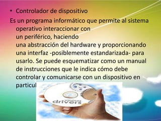 • Controlador de dispositivo
Es un programa informático que permite al sistema
operativo interaccionar con
un periférico, haciendo
una abstracción del hardware y proporcionando
una interfaz -posiblemente estandarizada- para
usarlo. Se puede esquematizar como un manual
de instrucciones que le indica cómo debe
controlar y comunicarse con un dispositivo en
particular

 