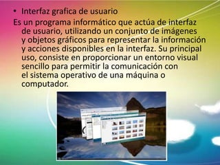 • Interfaz grafica de usuario
Es un programa informático que actúa de interfaz
de usuario, utilizando un conjunto de imágenes
y objetos gráficos para representar la información
y acciones disponibles en la interfaz. Su principal
uso, consiste en proporcionar un entorno visual
sencillo para permitir la comunicación con
el sistema operativo de una máquina o
computador.

 
