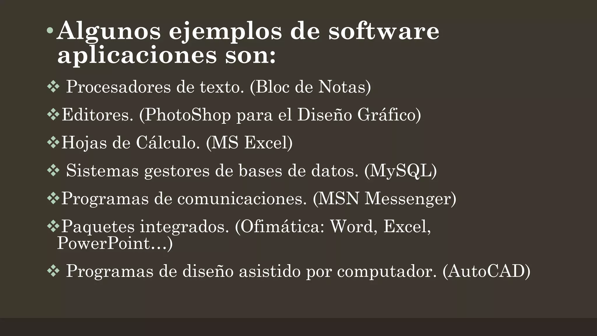 • Algunos ejemplos de software
aplicaciones son:
 Procesadores de texto. (Bloc de Notas)
Editores. (PhotoShop para el Diseño Gráfico)
Hojas de Cálculo. (MS Excel)
 Sistemas gestores de bases de datos. (MySQL)
Programas de comunicaciones. (MSN Messenger)
Paquetes integrados. (Ofimática: Word, Excel,
PowerPoint…)
 Programas de diseño asistido por computador. (AutoCAD)

 