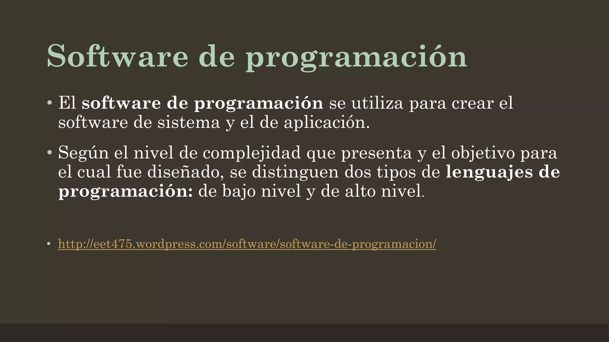 Software de programación
• El software de programación se utiliza para crear el
software de sistema y el de aplicación.
• Según el nivel de complejidad que presenta y el objetivo para
el cual fue diseñado, se distinguen dos tipos de lenguajes de
programación: de bajo nivel y de alto nivel.
• http://eet475.wordpress.com/software/software-de-programacion/

 