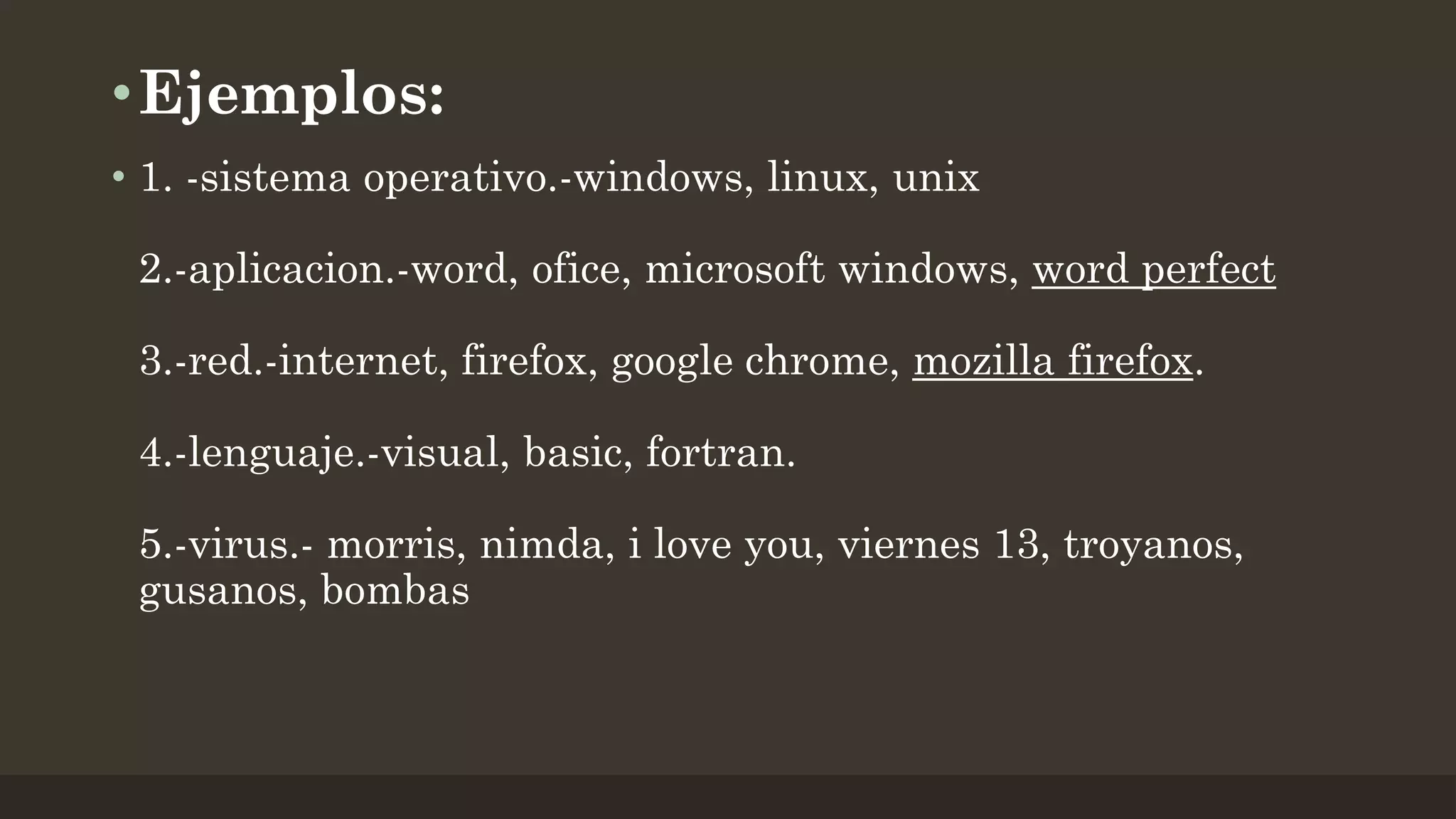 • Ejemplos:
• 1. -sistema operativo.-windows, linux, unix
2.-aplicacion.-word, ofice, microsoft windows, word perfect

3.-red.-internet, firefox, google chrome, mozilla firefox.
4.-lenguaje.-visual, basic, fortran.

5.-virus.- morris, nimda, i love you, viernes 13, troyanos,
gusanos, bombas

 