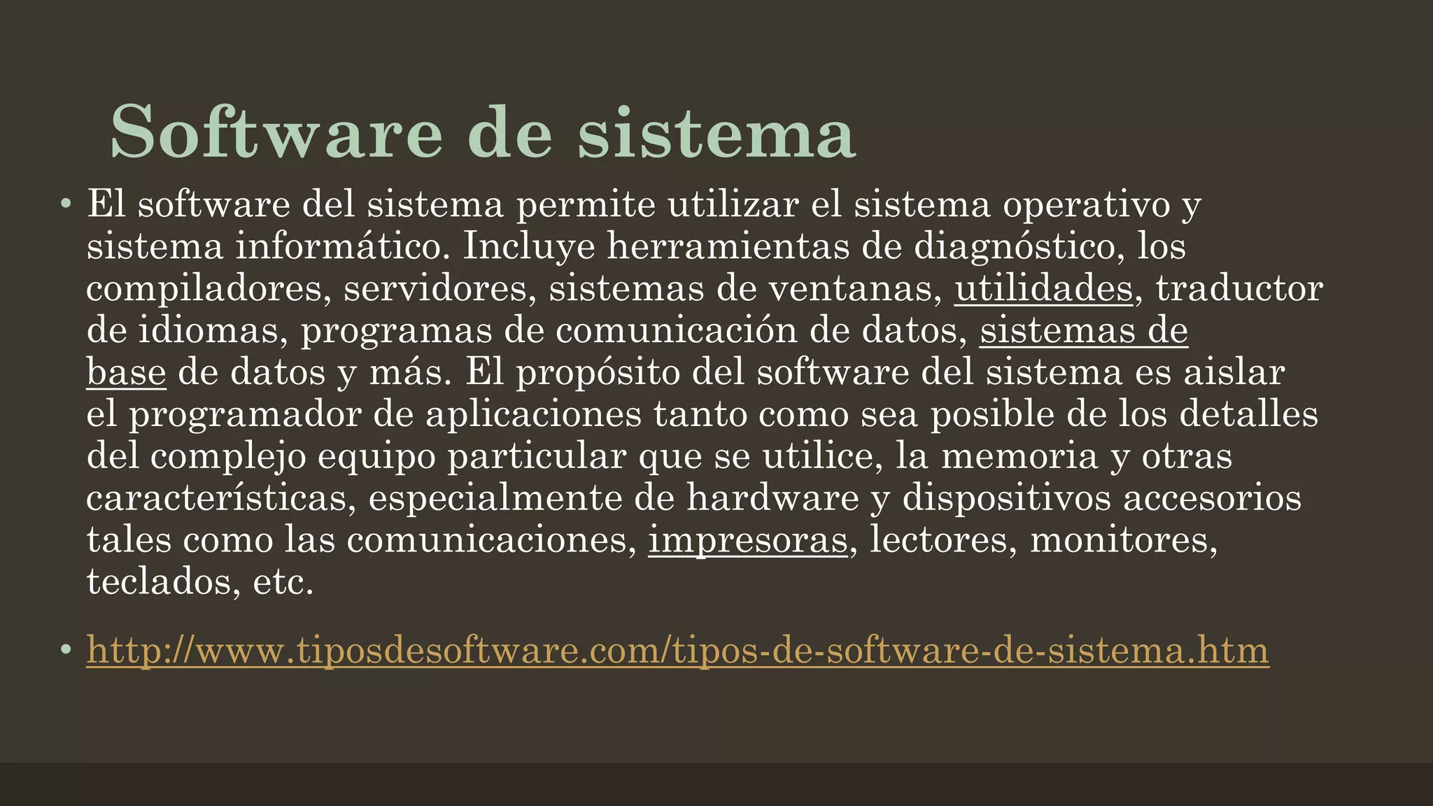 Software de sistema
• El software del sistema permite utilizar el sistema operativo y
sistema informático. Incluye herramientas de diagnóstico, los
compiladores, servidores, sistemas de ventanas, utilidades, traductor
de idiomas, programas de comunicación de datos, sistemas de
base de datos y más. El propósito del software del sistema es aislar
el programador de aplicaciones tanto como sea posible de los detalles
del complejo equipo particular que se utilice, la memoria y otras
características, especialmente de hardware y dispositivos accesorios
tales como las comunicaciones, impresoras, lectores, monitores,
teclados, etc.
• http://www.tiposdesoftware.com/tipos-de-software-de-sistema.htm

 