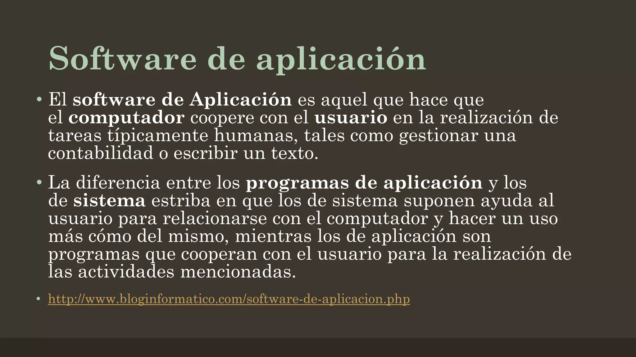 Software de aplicación
• El software de Aplicación es aquel que hace que
el computador coopere con el usuario en la realización de
tareas típicamente humanas, tales como gestionar una
contabilidad o escribir un texto.
• La diferencia entre los programas de aplicación y los
de sistema estriba en que los de sistema suponen ayuda al
usuario para relacionarse con el computador y hacer un uso
más cómo del mismo, mientras los de aplicación son
programas que cooperan con el usuario para la realización de
las actividades mencionadas.
• http://www.bloginformatico.com/software-de-aplicacion.php

 