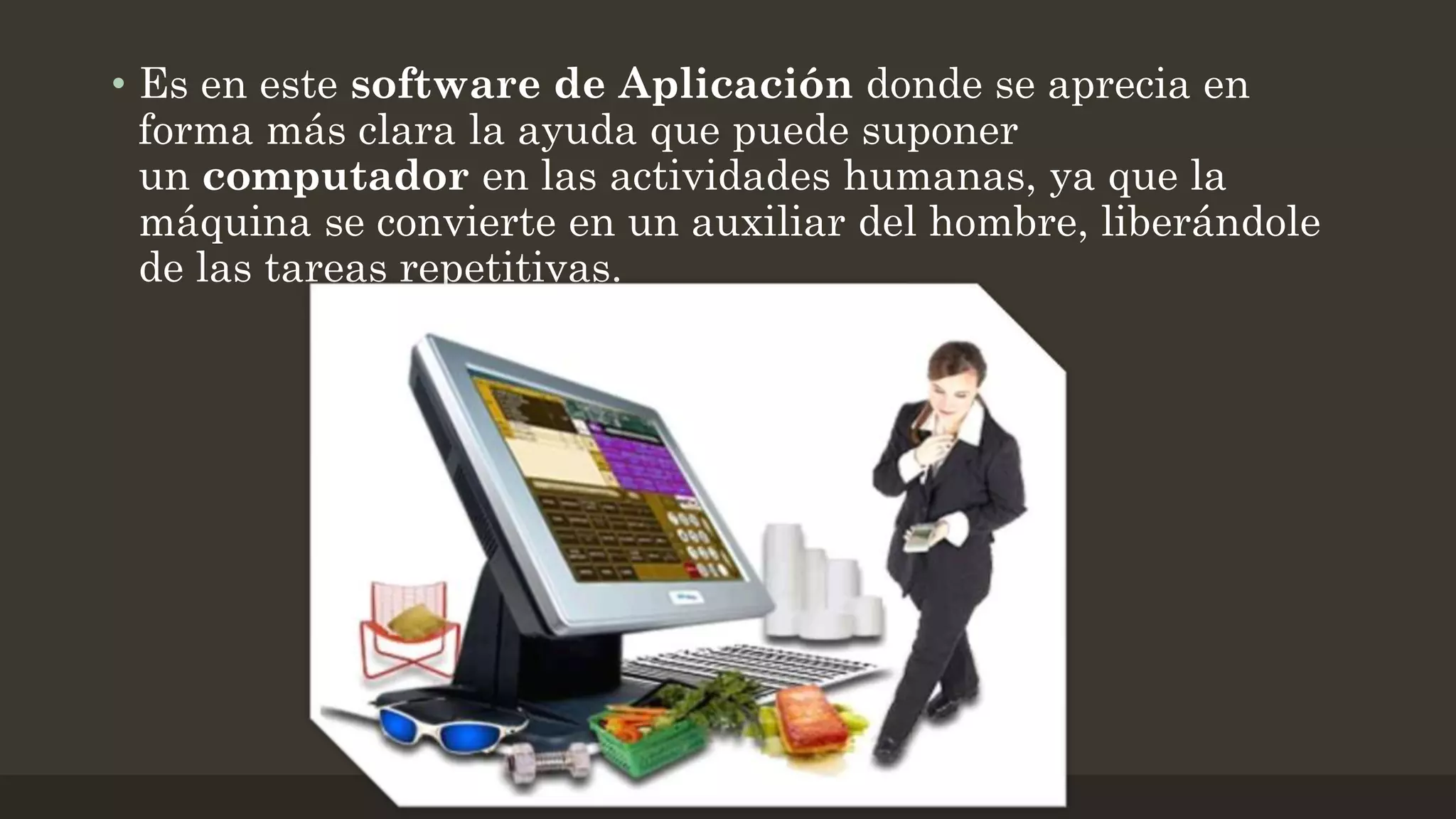 • Es en este software de Aplicación donde se aprecia en
forma más clara la ayuda que puede suponer
un computador en las actividades humanas, ya que la
máquina se convierte en un auxiliar del hombre, liberándole
de las tareas repetitivas.

 