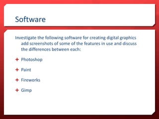 Software
Investigate the following software for creating digital graphics
add screenshots of some of the features in use and discuss
the differences between each:
 Photoshop

 Paint
 Fireworks
 Gimp

 