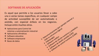 Es aquel que permite a los usuarios llevar a cabo
una o varias tareas específicas, en cualquier campo
de actividad susceptible de ser automatizado o
asistido, con especial énfasis en los negocios.
Incluye entre muchos otros.
 Aplicaciones para Control de
sistemas y automatización industrial
 Aplicaciones ofimáticas
 Software educativo
 Software empresarial
 Bases de datos

 