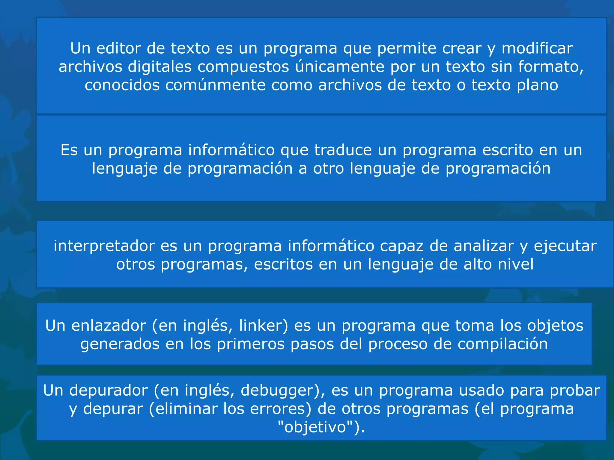 Un editor de texto es un programa que permite crear y modificar
archivos digitales compuestos únicamente por un texto sin formato,
conocidos comúnmente como archivos de texto o texto plano

Es un programa informático que traduce un programa escrito en un
lenguaje de programación a otro lenguaje de programación

interpretador es un programa informático capaz de analizar y ejecutar
otros programas, escritos en un lenguaje de alto nivel

Un enlazador (en inglés, linker) es un programa que toma los objetos
generados en los primeros pasos del proceso de compilación
Un depurador (en inglés, debugger), es un programa usado para probar
y depurar (eliminar los errores) de otros programas (el programa
"objetivo").

 