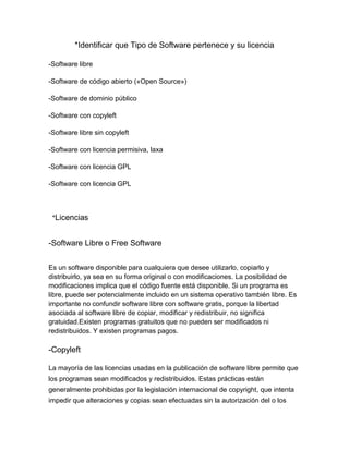 *Identificar que Tipo de Software pertenece y su licencia
-Software libre
-Software de código abierto («Open Source»)
-Software de dominio público
-Software con copyleft
-Software libre sin copyleft
-Software con licencia permisiva, laxa
-Software con licencia GPL
-Software con licencia GPL

*Licencias

-Software Libre o Free Software
Es un software disponible para cualquiera que desee utilizarlo, copiarlo y
distribuirlo, ya sea en su forma original o con modificaciones. La posibilidad de
modificaciones implica que el código fuente está disponible. Si un programa es
libre, puede ser potencialmente incluido en un sistema operativo también libre. Es
importante no confundir software libre con software gratis, porque la libertad
asociada al software libre de copiar, modificar y redistribuir, no significa
gratuidad.Existen programas gratuitos que no pueden ser modificados ni
redistribuidos. Y existen programas pagos.

-Copyleft
La mayoría de las licencias usadas en la publicación de software libre permite que
los programas sean modificados y redistribuidos. Estas prácticas están
generalmente prohibidas por la legislación internacional de copyright, que intenta
impedir que alteraciones y copias sean efectuadas sin la autorización del o los

 
