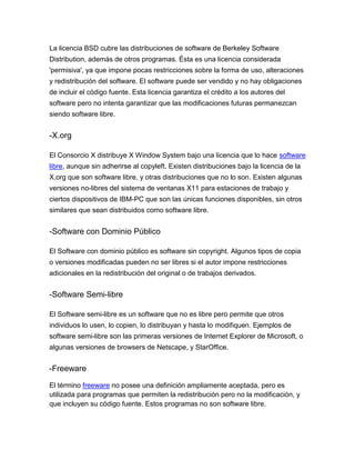 La licencia BSD cubre las distribuciones de software de Berkeley Software
Distribution, además de otros programas. Ésta es una licencia considerada
'permisiva', ya que impone pocas restricciones sobre la forma de uso, alteraciones
y redistribución del software. El software puede ser vendido y no hay obligaciones
de incluir el código fuente. Esta licencia garantiza el crédito a los autores del
software pero no intenta garantizar que las modificaciones futuras permanezcan
siendo software libre.

-X.org
El Consorcio X distribuye X Window System bajo una licencia que lo hace software
libre, aunque sin adherirse al copyleft. Existen distribuciones bajo la licencia de la
X.org que son software libre, y otras distribuciones que no lo son. Existen algunas
versiones no-libres del sistema de ventanas X11 para estaciones de trabajo y
ciertos dispositivos de IBM-PC que son las únicas funciones disponibles, sin otros
similares que sean distribuidos como software libre.

-Software con Dominio Público
El Software con dominio público es software sin copyright. Algunos tipos de copia
o versiones modificadas pueden no ser libres si el autor impone restricciones
adicionales en la redistribución del original o de trabajos derivados.

-Software Semi-libre
El Software semi-libre es un software que no es libre pero permite que otros
individuos lo usen, lo copien, lo distribuyan y hasta lo modifiquen. Ejemplos de
software semi-libre son las primeras versiones de Internet Explorer de Microsoft, o
algunas versiones de browsers de Netscape, y StarOffice.

-Freeware
El término freeware no posee una definición ampliamente aceptada, pero es
utilizada para programas que permiten la redistribución pero no la modificación, y
que incluyen su código fuente. Estos programas no son software libre.

 