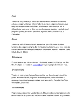 -Trial
Versión de programa pago, distribuido gratuitamente con todos los recursos
activos, pero por un tiempo determinado. Es como un programa freeware, que
después de determinado tiempo deja de funcionar. Para continuar con la
utilización del programa, se debe comprar la clave de registro e insertarla en el
programa, para que vuelva a ejecutarse. Ejemplo: Nero, Alcohol 120% y
Photoshop.

-Demo
Versión de demostración, liberada por el autor, que no contiene todas las
funciones del programa original. Es distribuida gratuitamente, y no tiene plazo de
validez, pero también tiene pocos recursos y funciones. Ejemplo: Need for Speed
DEMO, Fifa 09 DEMO.

-Crippleware
Es un programa con menos recursos y funciones. Muy conocido como "versión
lite". Ideal para ser usado en computadoras viejas. Ejemplo: BurnAware Free.

-Donationware
Versión de programa en la que el autor solicita una donación, para cubrir los
gastos del desarrollo del programa. No es obligatoria, pero si solicitada. El
programa no sufre variantes por realizar o no la donación. Ejemplo: FreeRapid
Downloader, Linux Slax.

-Abandonware
Programa cuyo desarrollo fue abandonado. El autor debe anunciar públicamente
el abandono del programa para ser abandoware, mientras tanto el programa está

 