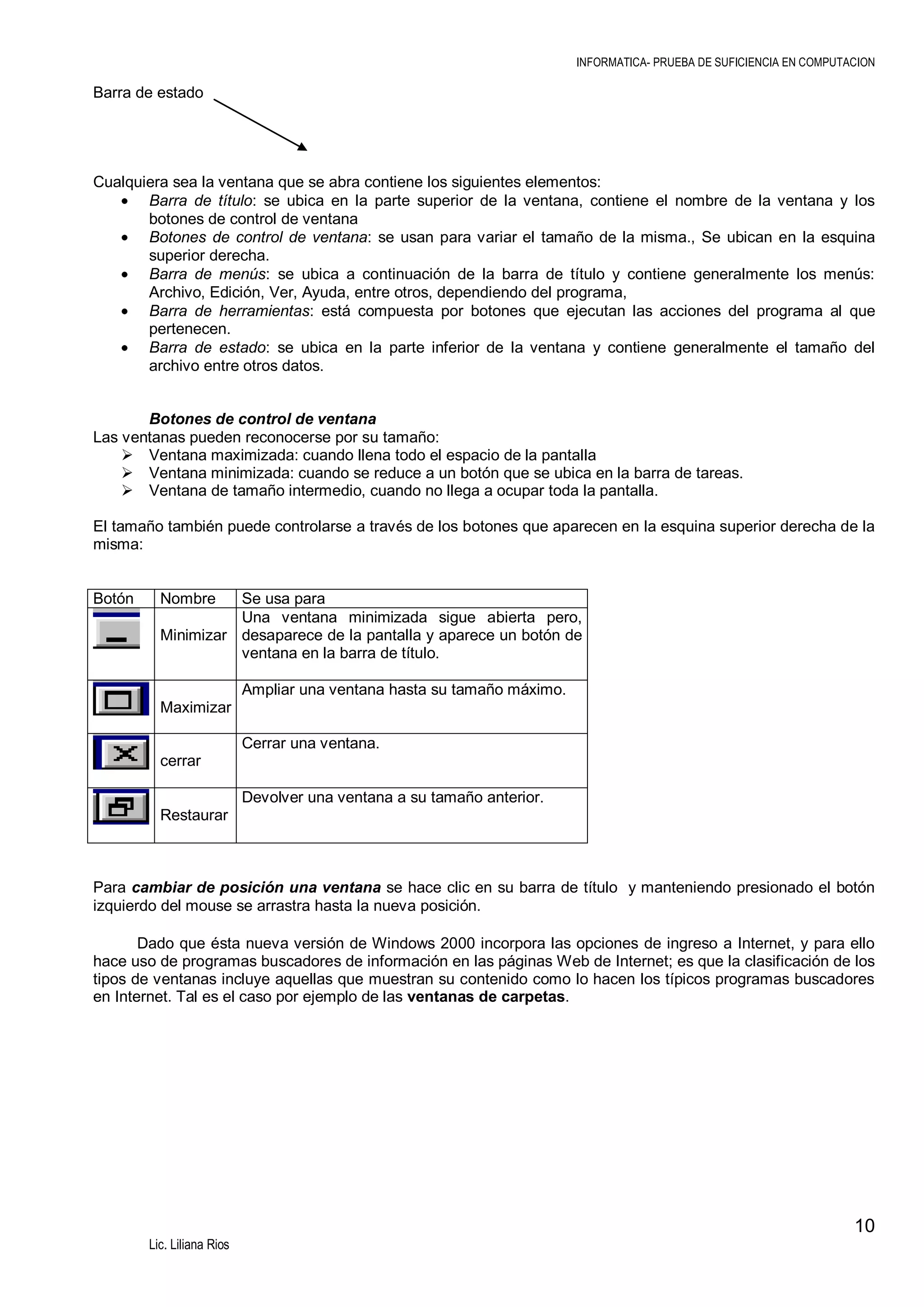 INFORMATICA- PRUEBA DE SUFICIENCIA EN COMPUTACION

Barra de estado

Cualquiera sea la ventana que se abra contiene los siguientes elementos:
Barra de título: se ubica en la parte superior de la ventana, contiene el nombre de la ventana y los
botones de control de ventana
Botones de control de ventana: se usan para variar el tamaño de la misma., Se ubican en la esquina
superior derecha.
Barra de menús: se ubica a continuación de la barra de título y contiene generalmente los menús:
Archivo, Edición, Ver, Ayuda, entre otros, dependiendo del programa,
Barra de herramientas: está compuesta por botones que ejecutan las acciones del programa al que
pertenecen.
Barra de estado: se ubica en la parte inferior de la ventana y contiene generalmente el tamaño del
archivo entre otros datos.
Botones de control de ventana
Las ventanas pueden reconocerse por su tamaño:
 Ventana maximizada: cuando llena todo el espacio de la pantalla
 Ventana minimizada: cuando se reduce a un botón que se ubica en la barra de tareas.
 Ventana de tamaño intermedio, cuando no llega a ocupar toda la pantalla.
El tamaño también puede controlarse a través de los botones que aparecen en la esquina superior derecha de la
misma:

Botón

Nombre

Se usa para
Una ventana minimizada sigue abierta pero,
Minimizar desaparece de la pantalla y aparece un botón de
ventana en la barra de título.
Ampliar una ventana hasta su tamaño máximo.
Maximizar
Cerrar una ventana.
cerrar
Devolver una ventana a su tamaño anterior.
Restaurar

Para cambiar de posición una ventana se hace clic en su barra de título y manteniendo presionado el botón
izquierdo del mouse se arrastra hasta la nueva posición.
Dado que ésta nueva versión de Windows 2000 incorpora las opciones de ingreso a Internet, y para ello
hace uso de programas buscadores de información en las páginas Web de Internet; es que la clasificación de los
tipos de ventanas incluye aquellas que muestran su contenido como lo hacen los típicos programas buscadores
en Internet. Tal es el caso por ejemplo de las ventanas de carpetas.

10
Lic. Liliana Rios

 