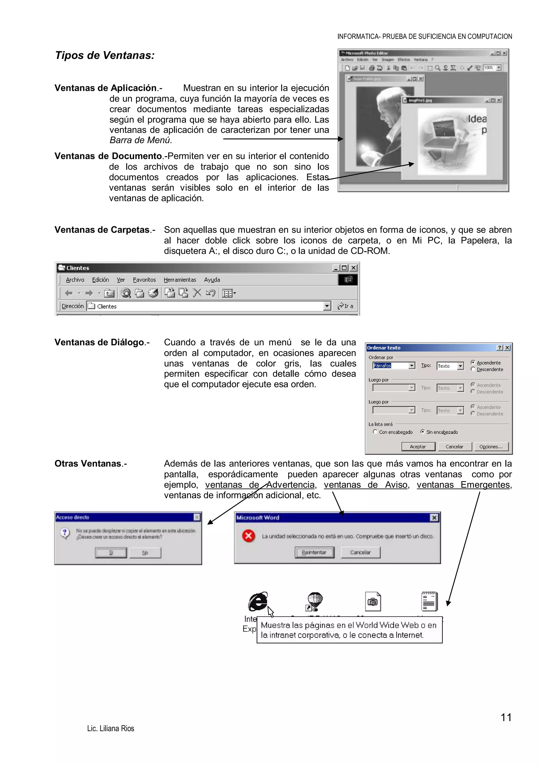 INFORMATICA- PRUEBA DE SUFICIENCIA EN COMPUTACION

Tipos de Ventanas:
Ventanas de Aplicación.Muestran en su interior la ejecución
de un programa, cuya función la mayoría de veces es
crear documentos mediante tareas especializadas
según el programa que se haya abierto para ello. Las
ventanas de aplicación de caracterizan por tener una
Barra de Menú.
Ventanas de Documento.-Permiten ver en su interior el contenido
de los archivos de trabajo que no son sino los
documentos creados por las aplicaciones. Estas
ventanas serán visibles solo en el interior de las
ventanas de aplicación.

Ventanas de Carpetas.- Son aquellas que muestran en su interior objetos en forma de iconos, y que se abren
al hacer doble click sobre los iconos de carpeta, o en Mi PC, la Papelera, la
disquetera A:, el disco duro C:, o la unidad de CD-ROM.

Ventanas de Diálogo.-

Cuando a través de un menú se le da una
orden al computador, en ocasiones aparecen
unas ventanas de color gris, las cuales
permiten especificar con detalle cómo desea
que el computador ejecute esa orden.

Otras Ventanas.-

Además de las anteriores ventanas, que son las que más vamos ha encontrar en la
pantalla, esporádicamente pueden aparecer algunas otras ventanas como por
ejemplo, ventanas de Advertencia, ventanas de Aviso, ventanas Emergentes,
ventanas de información adicional, etc.

11
Lic. Liliana Rios

 