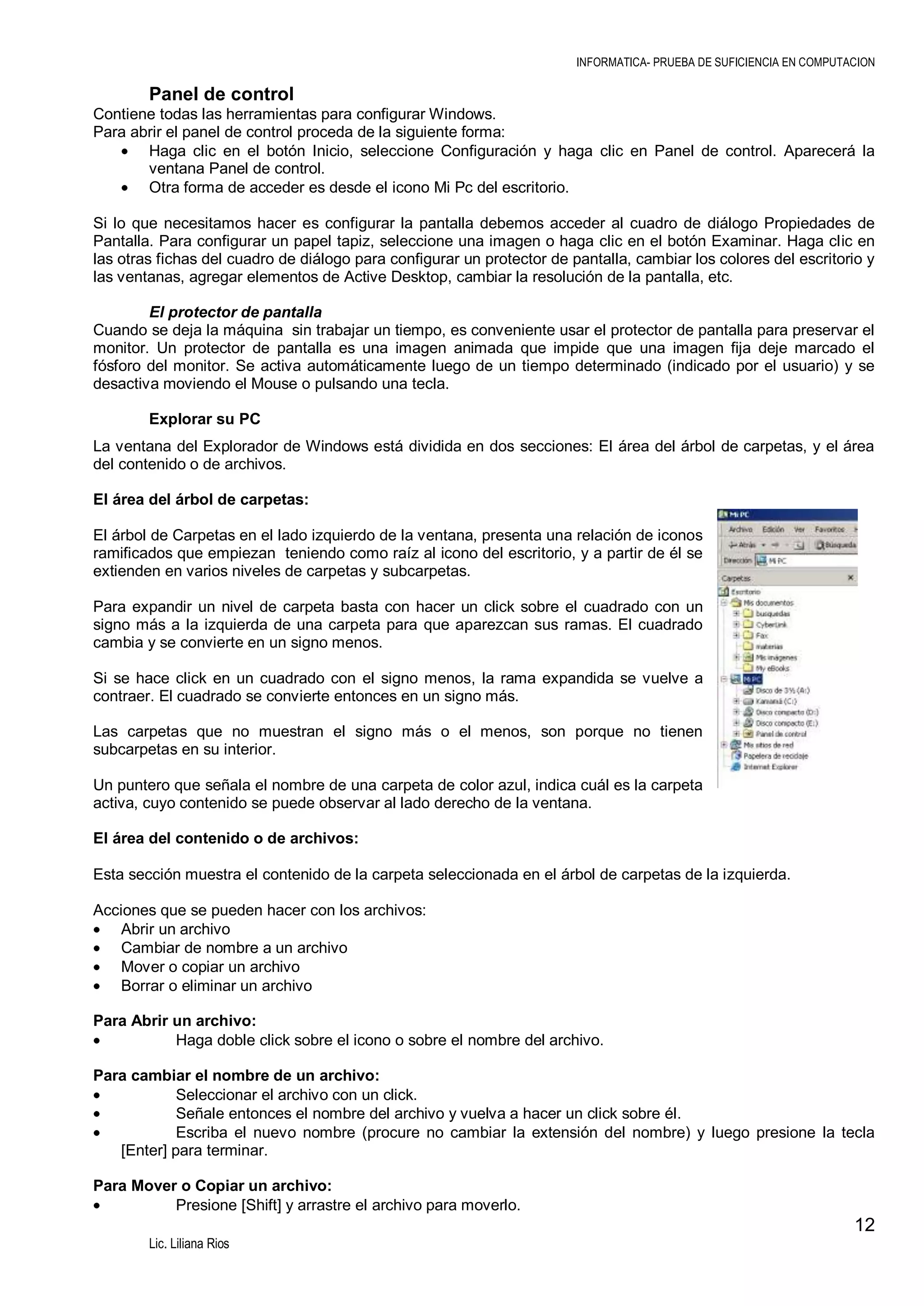INFORMATICA- PRUEBA DE SUFICIENCIA EN COMPUTACION

Panel de control
Contiene todas las herramientas para configurar Windows.
Para abrir el panel de control proceda de la siguiente forma:
Haga clic en el botón Inicio, seleccione Configuración y haga clic en Panel de control. Aparecerá la
ventana Panel de control.
Otra forma de acceder es desde el icono Mi Pc del escritorio.
Si lo que necesitamos hacer es configurar la pantalla debemos acceder al cuadro de diálogo Propiedades de
Pantalla. Para configurar un papel tapiz, seleccione una imagen o haga clic en el botón Examinar. Haga clic en
las otras fichas del cuadro de diálogo para configurar un protector de pantalla, cambiar los colores del escritorio y
las ventanas, agregar elementos de Active Desktop, cambiar la resolución de la pantalla, etc.
El protector de pantalla
Cuando se deja la máquina sin trabajar un tiempo, es conveniente usar el protector de pantalla para preservar el
monitor. Un protector de pantalla es una imagen animada que impide que una imagen fija deje marcado el
fósforo del monitor. Se activa automáticamente luego de un tiempo determinado (indicado por el usuario) y se
desactiva moviendo el Mouse o pulsando una tecla.
Explorar su PC
La ventana del Explorador de Windows está dividida en dos secciones: El área del árbol de carpetas, y el área
del contenido o de archivos.
El área del árbol de carpetas:
El árbol de Carpetas en el lado izquierdo de la ventana, presenta una relación de iconos
ramificados que empiezan teniendo como raíz al icono del escritorio, y a partir de él se
extienden en varios niveles de carpetas y subcarpetas.
Para expandir un nivel de carpeta basta con hacer un click sobre el cuadrado con un
signo más a la izquierda de una carpeta para que aparezcan sus ramas. El cuadrado
cambia y se convierte en un signo menos.
Si se hace click en un cuadrado con el signo menos, la rama expandida se vuelve a
contraer. El cuadrado se convierte entonces en un signo más.
Las carpetas que no muestran el signo más o el menos, son porque no tienen
subcarpetas en su interior.
Un puntero que señala el nombre de una carpeta de color azul, indica cuál es la carpeta
activa, cuyo contenido se puede observar al lado derecho de la ventana.
El área del contenido o de archivos:
Esta sección muestra el contenido de la carpeta seleccionada en el árbol de carpetas de la izquierda.
Acciones que se pueden hacer con los archivos:
Abrir un archivo
Cambiar de nombre a un archivo
Mover o copiar un archivo
Borrar o eliminar un archivo
Para Abrir un archivo:
Haga doble click sobre el icono o sobre el nombre del archivo.
Para cambiar el nombre de un archivo:
Seleccionar el archivo con un click.
Señale entonces el nombre del archivo y vuelva a hacer un click sobre él.
Escriba el nuevo nombre (procure no cambiar la extensión del nombre) y luego presione la tecla
[Enter] para terminar.
Para Mover o Copiar un archivo:
Presione [Shift] y arrastre el archivo para moverlo.

12
Lic. Liliana Rios

 