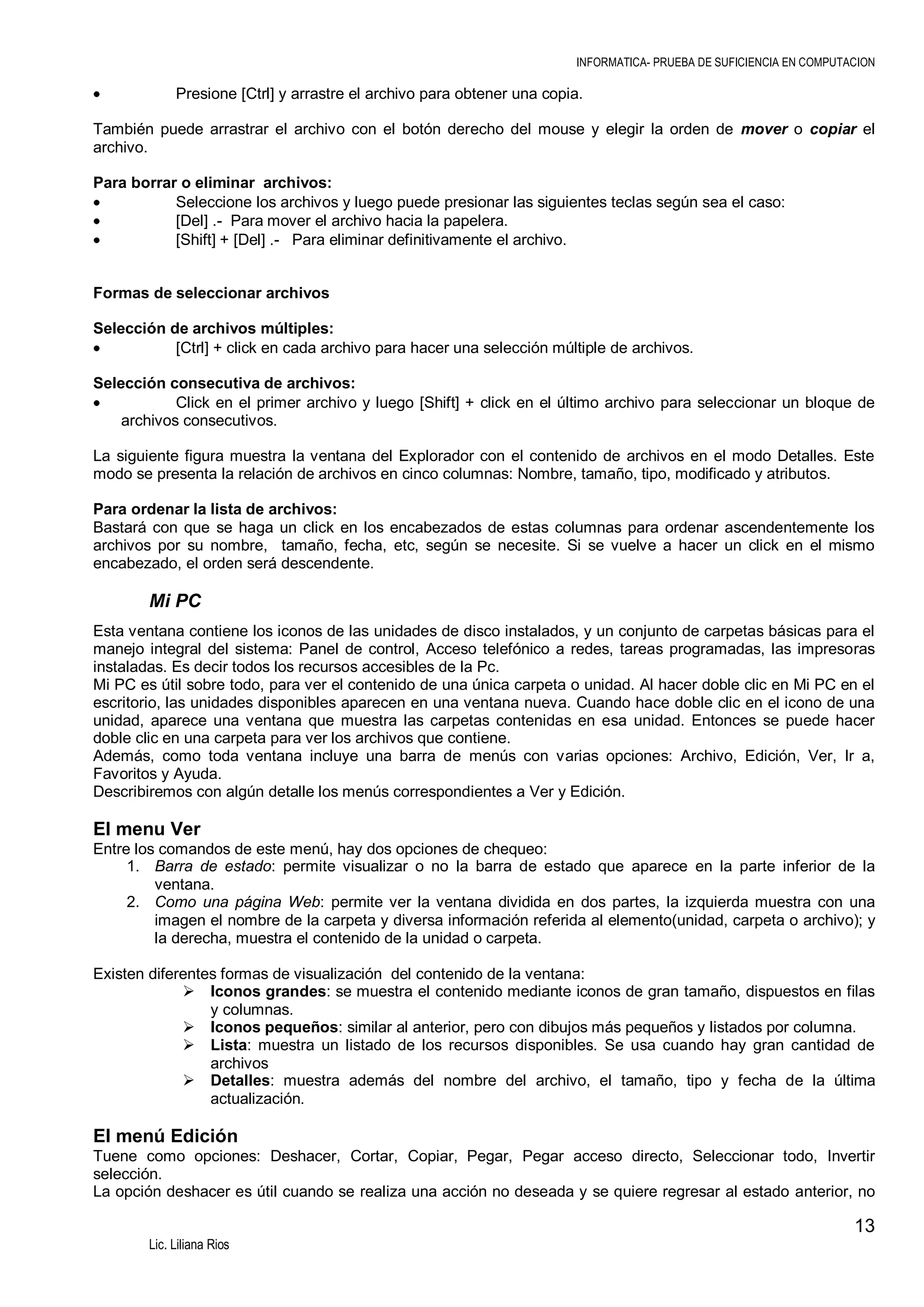 INFORMATICA- PRUEBA DE SUFICIENCIA EN COMPUTACION

Presione [Ctrl] y arrastre el archivo para obtener una copia.
También puede arrastrar el archivo con el botón derecho del mouse y elegir la orden de mover o copiar el
archivo.
Para borrar o eliminar archivos:
Seleccione los archivos y luego puede presionar las siguientes teclas según sea el caso:
[Del] .- Para mover el archivo hacia la papelera.
[Shift] + [Del] .- Para eliminar definitivamente el archivo.
Formas de seleccionar archivos
Selección de archivos múltiples:
[Ctrl] + click en cada archivo para hacer una selección múltiple de archivos.
Selección consecutiva de archivos:
Click en el primer archivo y luego [Shift] + click en el último archivo para seleccionar un bloque de
archivos consecutivos.
La siguiente figura muestra la ventana del Explorador con el contenido de archivos en el modo Detalles. Este
modo se presenta la relación de archivos en cinco columnas: Nombre, tamaño, tipo, modificado y atributos.
Para ordenar la lista de archivos:
Bastará con que se haga un click en los encabezados de estas columnas para ordenar ascendentemente los
archivos por su nombre, tamaño, fecha, etc, según se necesite. Si se vuelve a hacer un click en el mismo
encabezado, el orden será descendente.

Mi PC
Esta ventana contiene los iconos de las unidades de disco instalados, y un conjunto de carpetas básicas para el
manejo integral del sistema: Panel de control, Acceso telefónico a redes, tareas programadas, las impresoras
instaladas. Es decir todos los recursos accesibles de la Pc.
Mi PC es útil sobre todo, para ver el contenido de una única carpeta o unidad. Al hacer doble clic en Mi PC en el
escritorio, las unidades disponibles aparecen en una ventana nueva. Cuando hace doble clic en el icono de una
unidad, aparece una ventana que muestra las carpetas contenidas en esa unidad. Entonces se puede hacer
doble clic en una carpeta para ver los archivos que contiene.
Además, como toda ventana incluye una barra de menús con varias opciones: Archivo, Edición, Ver, Ir a,
Favoritos y Ayuda.
Describiremos con algún detalle los menús correspondientes a Ver y Edición.

El menu Ver
Entre los comandos de este menú, hay dos opciones de chequeo:
1. Barra de estado: permite visualizar o no la barra de estado que aparece en la parte inferior de la
ventana.
2. Como una página Web: permite ver la ventana dividida en dos partes, la izquierda muestra con una
imagen el nombre de la carpeta y diversa información referida al elemento(unidad, carpeta o archivo); y
la derecha, muestra el contenido de la unidad o carpeta.
Existen diferentes formas de visualización del contenido de la ventana:
 Iconos grandes: se muestra el contenido mediante iconos de gran tamaño, dispuestos en filas
y columnas.
 Iconos pequeños: similar al anterior, pero con dibujos más pequeños y listados por columna.
 Lista: muestra un listado de los recursos disponibles. Se usa cuando hay gran cantidad de
archivos
 Detalles: muestra además del nombre del archivo, el tamaño, tipo y fecha de la última
actualización.

El menú Edición
Tuene como opciones: Deshacer, Cortar, Copiar, Pegar, Pegar acceso directo, Seleccionar todo, Invertir
selección.
La opción deshacer es útil cuando se realiza una acción no deseada y se quiere regresar al estado anterior, no

13
Lic. Liliana Rios

 