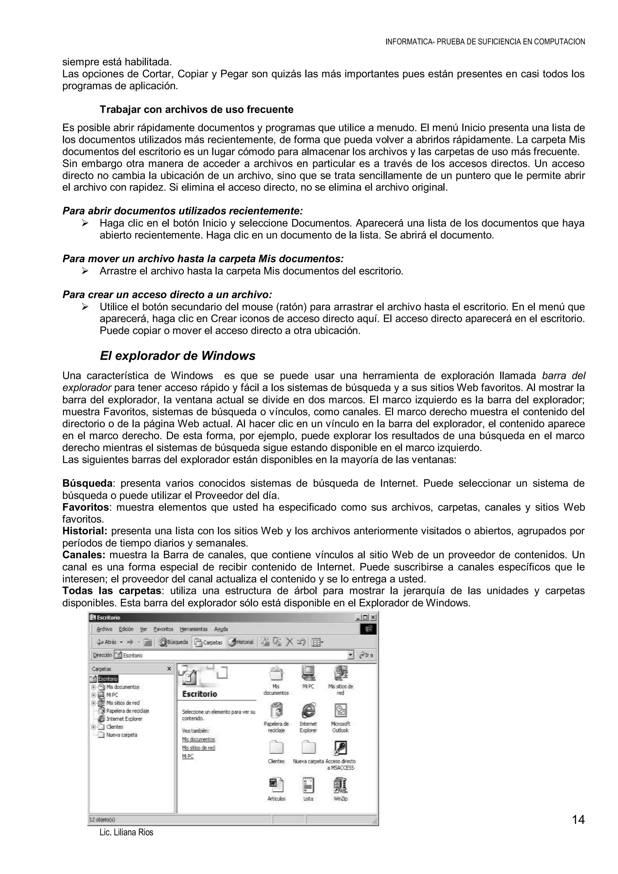 INFORMATICA- PRUEBA DE SUFICIENCIA EN COMPUTACION

siempre está habilitada.
Las opciones de Cortar, Copiar y Pegar son quizás las más importantes pues están presentes en casi todos los
programas de aplicación.
Trabajar con archivos de uso frecuente
Es posible abrir rápidamente documentos y programas que utilice a menudo. El menú Inicio presenta una lista de
los documentos utilizados más recientemente, de forma que pueda volver a abrirlos rápidamente. La carpeta Mis
documentos del escritorio es un lugar cómodo para almacenar los archivos y las carpetas de uso más frecuente.
Sin embargo otra manera de acceder a archivos en particular es a través de los accesos directos. Un acceso
directo no cambia la ubicación de un archivo, sino que se trata sencillamente de un puntero que le permite abrir
el archivo con rapidez. Si elimina el acceso directo, no se elimina el archivo original.
Para abrir documentos utilizados recientemente:
 Haga clic en el botón Inicio y seleccione Documentos. Aparecerá una lista de los documentos que haya
abierto recientemente. Haga clic en un documento de la lista. Se abrirá el documento.
Para mover un archivo hasta la carpeta Mis documentos:
 Arrastre el archivo hasta la carpeta Mis documentos del escritorio.
Para crear un acceso directo a un archivo:
 Utilice el botón secundario del mouse (ratón) para arrastrar el archivo hasta el escritorio. En el menú que
aparecerá, haga clic en Crear iconos de acceso directo aquí. El acceso directo aparecerá en el escritorio.
Puede copiar o mover el acceso directo a otra ubicación.

El explorador de Windows
Una característica de Windows es que se puede usar una herramienta de exploración llamada barra del
explorador para tener acceso rápido y fácil a los sistemas de búsqueda y a sus sitios Web favoritos. Al mostrar la
barra del explorador, la ventana actual se divide en dos marcos. El marco izquierdo es la barra del explorador;
muestra Favoritos, sistemas de búsqueda o vínculos, como canales. El marco derecho muestra el contenido del
directorio o de la página Web actual. Al hacer clic en un vínculo en la barra del explorador, el contenido aparece
en el marco derecho. De esta forma, por ejemplo, puede explorar los resultados de una búsqueda en el marco
derecho mientras el sistemas de búsqueda sigue estando disponible en el marco izquierdo.
Las siguientes barras del explorador están disponibles en la mayoría de las ventanas:
Búsqueda: presenta varios conocidos sistemas de búsqueda de Internet. Puede seleccionar un sistema de
búsqueda o puede utilizar el Proveedor del día.
Favoritos: muestra elementos que usted ha especificado como sus archivos, carpetas, canales y sitios Web
favoritos.
Historial: presenta una lista con los sitios Web y los archivos anteriormente visitados o abiertos, agrupados por
períodos de tiempo diarios y semanales.
Canales: muestra la Barra de canales, que contiene vínculos al sitio Web de un proveedor de contenidos. Un
canal es una forma especial de recibir contenido de Internet. Puede suscribirse a canales específicos que le
interesen; el proveedor del canal actualiza el contenido y se lo entrega a usted.
Todas las carpetas: utiliza una estructura de árbol para mostrar la jerarquía de las unidades y carpetas
disponibles. Esta barra del explorador sólo está disponible en el Explorador de Windows.

14
Lic. Liliana Rios

 