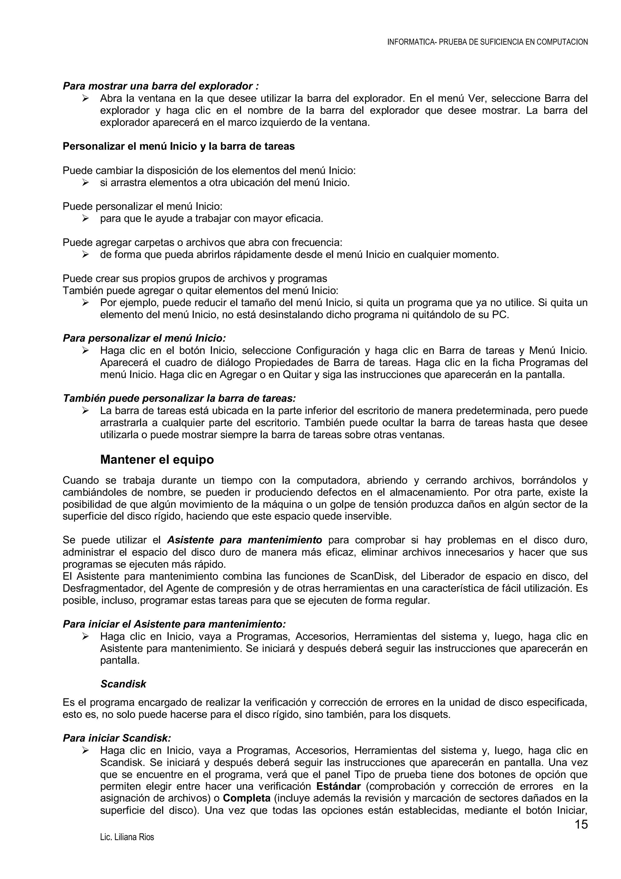 INFORMATICA- PRUEBA DE SUFICIENCIA EN COMPUTACION

Para mostrar una barra del explorador :
 Abra la ventana en la que desee utilizar la barra del explorador. En el menú Ver, seleccione Barra del
explorador y haga clic en el nombre de la barra del explorador que desee mostrar. La barra del
explorador aparecerá en el marco izquierdo de la ventana.
Personalizar el menú Inicio y la barra de tareas
Puede cambiar la disposición de los elementos del menú Inicio:
 si arrastra elementos a otra ubicación del menú Inicio.
Puede personalizar el menú Inicio:
 para que le ayude a trabajar con mayor eficacia.
Puede agregar carpetas o archivos que abra con frecuencia:
 de forma que pueda abrirlos rápidamente desde el menú Inicio en cualquier momento.
Puede crear sus propios grupos de archivos y programas
También puede agregar o quitar elementos del menú Inicio:
 Por ejemplo, puede reducir el tamaño del menú Inicio, si quita un programa que ya no utilice. Si quita un
elemento del menú Inicio, no está desinstalando dicho programa ni quitándolo de su PC.
Para personalizar el menú Inicio:
 Haga clic en el botón Inicio, seleccione Configuración y haga clic en Barra de tareas y Menú Inicio.
Aparecerá el cuadro de diálogo Propiedades de Barra de tareas. Haga clic en la ficha Programas del
menú Inicio. Haga clic en Agregar o en Quitar y siga las instrucciones que aparecerán en la pantalla.
También puede personalizar la barra de tareas:
 La barra de tareas está ubicada en la parte inferior del escritorio de manera predeterminada, pero puede
arrastrarla a cualquier parte del escritorio. También puede ocultar la barra de tareas hasta que desee
utilizarla o puede mostrar siempre la barra de tareas sobre otras ventanas.

Mantener el equipo
Cuando se trabaja durante un tiempo con la computadora, abriendo y cerrando archivos, borrándolos y
cambiándoles de nombre, se pueden ir produciendo defectos en el almacenamiento. Por otra parte, existe la
posibilidad de que algún movimiento de la máquina o un golpe de tensión produzca daños en algún sector de la
superficie del disco rígido, haciendo que este espacio quede inservible.
Se puede utilizar el Asistente para mantenimiento para comprobar si hay problemas en el disco duro,
administrar el espacio del disco duro de manera más eficaz, eliminar archivos innecesarios y hacer que sus
programas se ejecuten más rápido.
El Asistente para mantenimiento combina las funciones de ScanDisk, del Liberador de espacio en disco, del
Desfragmentador, del Agente de compresión y de otras herramientas en una característica de fácil utilización. Es
posible, incluso, programar estas tareas para que se ejecuten de forma regular.
Para iniciar el Asistente para mantenimiento:
 Haga clic en Inicio, vaya a Programas, Accesorios, Herramientas del sistema y, luego, haga clic en
Asistente para mantenimiento. Se iniciará y después deberá seguir las instrucciones que aparecerán en
pantalla.
Scandisk
Es el programa encargado de realizar la verificación y corrección de errores en la unidad de disco especificada,
esto es, no solo puede hacerse para el disco rígido, sino también, para los disquets.
Para iniciar Scandisk:
 Haga clic en Inicio, vaya a Programas, Accesorios, Herramientas del sistema y, luego, haga clic en
Scandisk. Se iniciará y después deberá seguir las instrucciones que aparecerán en pantalla. Una vez
que se encuentre en el programa, verá que el panel Tipo de prueba tiene dos botones de opción que
permiten elegir entre hacer una verificación Estándar (comprobación y corrección de errores en la
asignación de archivos) o Completa (incluye además la revisión y marcación de sectores dañados en la
superficie del disco). Una vez que todas las opciones están establecidas, mediante el botón Iniciar,

15
Lic. Liliana Rios

 