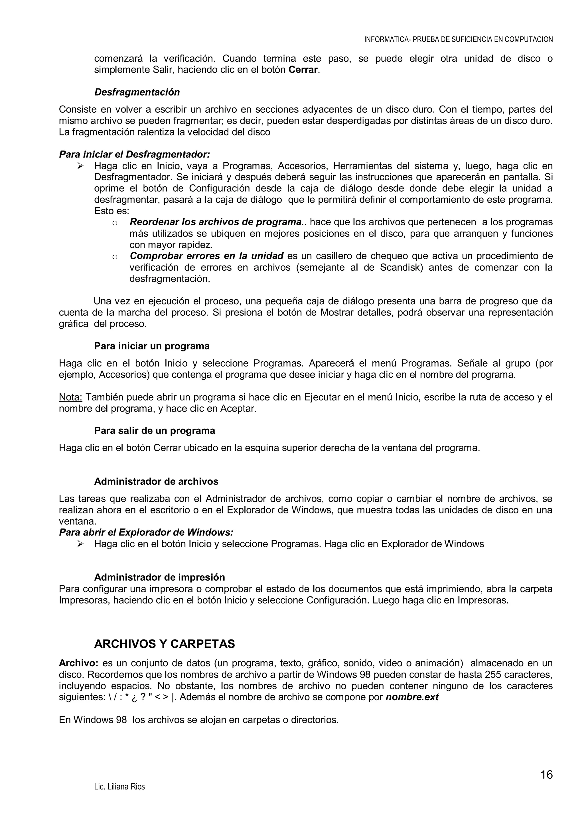 INFORMATICA- PRUEBA DE SUFICIENCIA EN COMPUTACION

comenzará la verificación. Cuando termina este paso, se puede elegir otra unidad de disco o
simplemente Salir, haciendo clic en el botón Cerrar.
Desfragmentación
Consiste en volver a escribir un archivo en secciones adyacentes de un disco duro. Con el tiempo, partes del
mismo archivo se pueden fragmentar; es decir, pueden estar desperdigadas por distintas áreas de un disco duro.
La fragmentación ralentiza la velocidad del disco
Para iniciar el Desfragmentador:
 Haga clic en Inicio, vaya a Programas, Accesorios, Herramientas del sistema y, luego, haga clic en
Desfragmentador. Se iniciará y después deberá seguir las instrucciones que aparecerán en pantalla. Si
oprime el botón de Configuración desde la caja de diálogo desde donde debe elegir la unidad a
desfragmentar, pasará a la caja de diálogo que le permitirá definir el comportamiento de este programa.
Esto es:
o Reordenar los archivos de programa.. hace que los archivos que pertenecen a los programas
más utilizados se ubiquen en mejores posiciones en el disco, para que arranquen y funciones
con mayor rapidez.
o Comprobar errores en la unidad es un casillero de chequeo que activa un procedimiento de
verificación de errores en archivos (semejante al de Scandisk) antes de comenzar con la
desfragmentación.
Una vez en ejecución el proceso, una pequeña caja de diálogo presenta una barra de progreso que da
cuenta de la marcha del proceso. Si presiona el botón de Mostrar detalles, podrá observar una representación
gráfica del proceso.
Para iniciar un programa
Haga clic en el botón Inicio y seleccione Programas. Aparecerá el menú Programas. Señale al grupo (por
ejemplo, Accesorios) que contenga el programa que desee iniciar y haga clic en el nombre del programa.
Nota: También puede abrir un programa si hace clic en Ejecutar en el menú Inicio, escribe la ruta de acceso y el
nombre del programa, y hace clic en Aceptar.
Para salir de un programa
Haga clic en el botón Cerrar ubicado en la esquina superior derecha de la ventana del programa.
Administrador de archivos
Las tareas que realizaba con el Administrador de archivos, como copiar o cambiar el nombre de archivos, se
realizan ahora en el escritorio o en el Explorador de Windows, que muestra todas las unidades de disco en una
ventana.
Para abrir el Explorador de Windows:
 Haga clic en el botón Inicio y seleccione Programas. Haga clic en Explorador de Windows
Administrador de impresión
Para configurar una impresora o comprobar el estado de los documentos que está imprimiendo, abra la carpeta
Impresoras, haciendo clic en el botón Inicio y seleccione Configuración. Luego haga clic en Impresoras.

ARCHIVOS Y CARPETAS
Archivo: es un conjunto de datos (un programa, texto, gráfico, sonido, video o animación) almacenado en un
disco. Recordemos que los nombres de archivo a partir de Windows 98 pueden constar de hasta 255 caracteres,
incluyendo espacios. No obstante, los nombres de archivo no pueden contener ninguno de los caracteres
siguientes:  / : * ¿ ? " < > |. Además el nombre de archivo se compone por nombre.ext
En Windows 98 los archivos se alojan en carpetas o directorios.

16
Lic. Liliana Rios

 