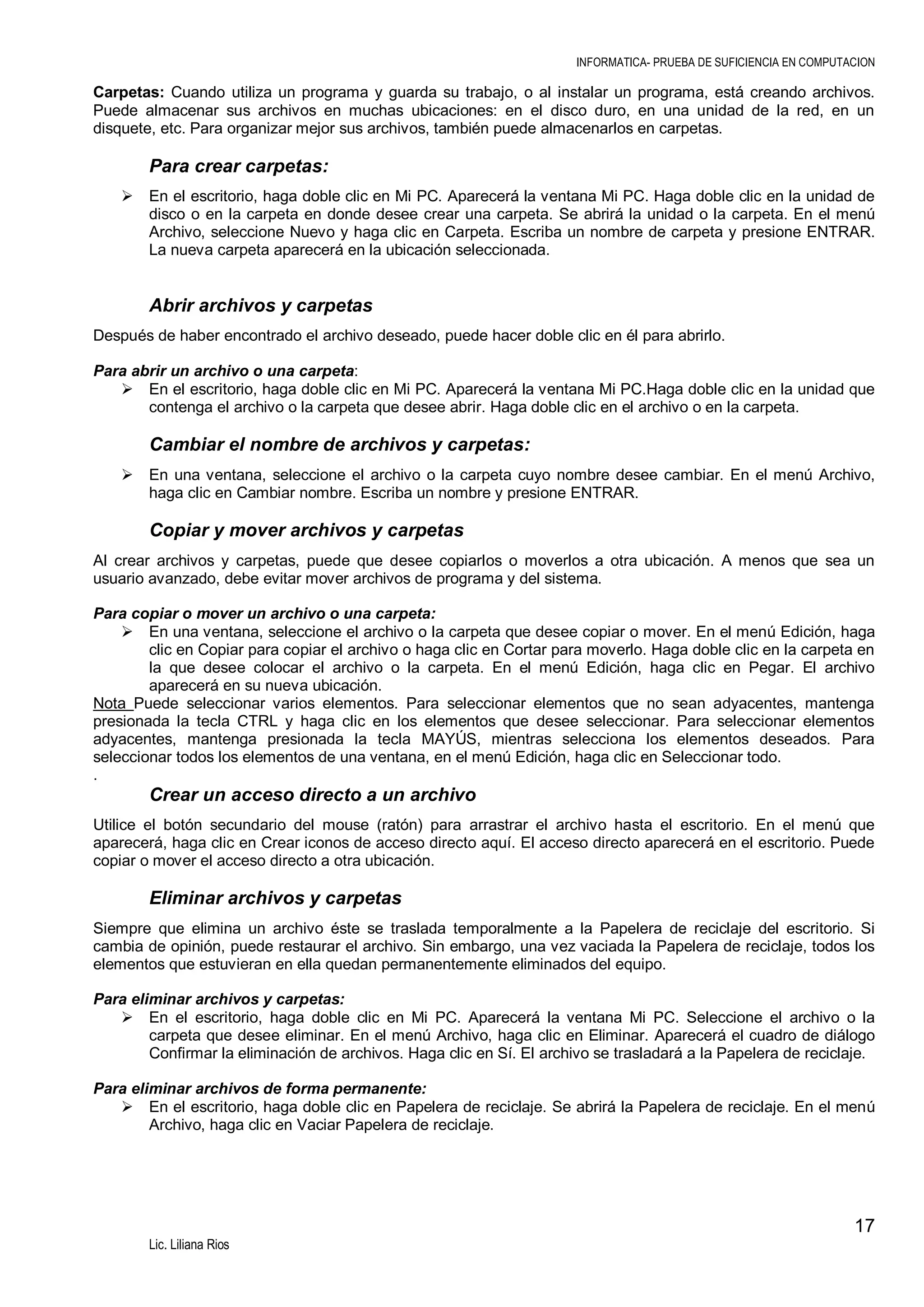 INFORMATICA- PRUEBA DE SUFICIENCIA EN COMPUTACION

Carpetas: Cuando utiliza un programa y guarda su trabajo, o al instalar un programa, está creando archivos.
Puede almacenar sus archivos en muchas ubicaciones: en el disco duro, en una unidad de la red, en un
disquete, etc. Para organizar mejor sus archivos, también puede almacenarlos en carpetas.

Para crear carpetas:
 En el escritorio, haga doble clic en Mi PC. Aparecerá la ventana Mi PC. Haga doble clic en la unidad de
disco o en la carpeta en donde desee crear una carpeta. Se abrirá la unidad o la carpeta. En el menú
Archivo, seleccione Nuevo y haga clic en Carpeta. Escriba un nombre de carpeta y presione ENTRAR.
La nueva carpeta aparecerá en la ubicación seleccionada.

Abrir archivos y carpetas
Después de haber encontrado el archivo deseado, puede hacer doble clic en él para abrirlo.
Para abrir un archivo o una carpeta:
 En el escritorio, haga doble clic en Mi PC. Aparecerá la ventana Mi PC.Haga doble clic en la unidad que
contenga el archivo o la carpeta que desee abrir. Haga doble clic en el archivo o en la carpeta.

Cambiar el nombre de archivos y carpetas:
 En una ventana, seleccione el archivo o la carpeta cuyo nombre desee cambiar. En el menú Archivo,
haga clic en Cambiar nombre. Escriba un nombre y presione ENTRAR.

Copiar y mover archivos y carpetas
Al crear archivos y carpetas, puede que desee copiarlos o moverlos a otra ubicación. A menos que sea un
usuario avanzado, debe evitar mover archivos de programa y del sistema.
Para copiar o mover un archivo o una carpeta:
 En una ventana, seleccione el archivo o la carpeta que desee copiar o mover. En el menú Edición, haga
clic en Copiar para copiar el archivo o haga clic en Cortar para moverlo. Haga doble clic en la carpeta en
la que desee colocar el archivo o la carpeta. En el menú Edición, haga clic en Pegar. El archivo
aparecerá en su nueva ubicación.
Nota Puede seleccionar varios elementos. Para seleccionar elementos que no sean adyacentes, mantenga
presionada la tecla CTRL y haga clic en los elementos que desee seleccionar. Para seleccionar elementos
adyacentes, mantenga presionada la tecla MAYÚS, mientras selecciona los elementos deseados. Para
seleccionar todos los elementos de una ventana, en el menú Edición, haga clic en Seleccionar todo.
.

Crear un acceso directo a un archivo
Utilice el botón secundario del mouse (ratón) para arrastrar el archivo hasta el escritorio. En el menú que
aparecerá, haga clic en Crear iconos de acceso directo aquí. El acceso directo aparecerá en el escritorio. Puede
copiar o mover el acceso directo a otra ubicación.

Eliminar archivos y carpetas
Siempre que elimina un archivo éste se traslada temporalmente a la Papelera de reciclaje del escritorio. Si
cambia de opinión, puede restaurar el archivo. Sin embargo, una vez vaciada la Papelera de reciclaje, todos los
elementos que estuvieran en ella quedan permanentemente eliminados del equipo.
Para eliminar archivos y carpetas:
 En el escritorio, haga doble clic en Mi PC. Aparecerá la ventana Mi PC. Seleccione el archivo o la
carpeta que desee eliminar. En el menú Archivo, haga clic en Eliminar. Aparecerá el cuadro de diálogo
Confirmar la eliminación de archivos. Haga clic en Sí. El archivo se trasladará a la Papelera de reciclaje.
Para eliminar archivos de forma permanente:
 En el escritorio, haga doble clic en Papelera de reciclaje. Se abrirá la Papelera de reciclaje. En el menú
Archivo, haga clic en Vaciar Papelera de reciclaje.

17
Lic. Liliana Rios

 