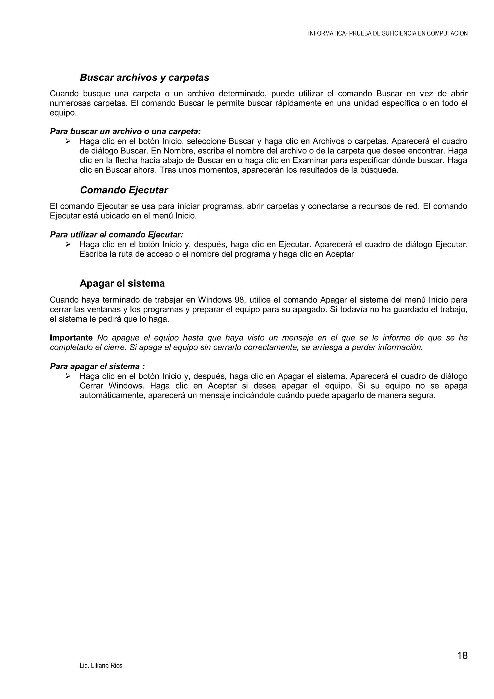 INFORMATICA- PRUEBA DE SUFICIENCIA EN COMPUTACION

Buscar archivos y carpetas
Cuando busque una carpeta o un archivo determinado, puede utilizar el comando Buscar en vez de abrir
numerosas carpetas. El comando Buscar le permite buscar rápidamente en una unidad específica o en todo el
equipo.
Para buscar un archivo o una carpeta:
 Haga clic en el botón Inicio, seleccione Buscar y haga clic en Archivos o carpetas. Aparecerá el cuadro
de diálogo Buscar. En Nombre, escriba el nombre del archivo o de la carpeta que desee encontrar. Haga
clic en la flecha hacia abajo de Buscar en o haga clic en Examinar para especificar dónde buscar. Haga
clic en Buscar ahora. Tras unos momentos, aparecerán los resultados de la búsqueda.

Comando Ejecutar
El comando Ejecutar se usa para iniciar programas, abrir carpetas y conectarse a recursos de red. El comando
Ejecutar está ubicado en el menú Inicio.
Para utilizar el comando Ejecutar:
 Haga clic en el botón Inicio y, después, haga clic en Ejecutar. Aparecerá el cuadro de diálogo Ejecutar.
Escriba la ruta de acceso o el nombre del programa y haga clic en Aceptar

Apagar el sistema
Cuando haya terminado de trabajar en Windows 98, utilice el comando Apagar el sistema del menú Inicio para
cerrar las ventanas y los programas y preparar el equipo para su apagado. Si todavía no ha guardado el trabajo,
el sistema le pedirá que lo haga.
Importante No apague el equipo hasta que haya visto un mensaje en el que se le informe de que se ha
completado el cierre. Si apaga el equipo sin cerrarlo correctamente, se arriesga a perder información.
Para apagar el sistema :
 Haga clic en el botón Inicio y, después, haga clic en Apagar el sistema. Aparecerá el cuadro de diálogo
Cerrar Windows. Haga clic en Aceptar si desea apagar el equipo. Si su equipo no se apaga
automáticamente, aparecerá un mensaje indicándole cuándo puede apagarlo de manera segura.

18
Lic. Liliana Rios

 